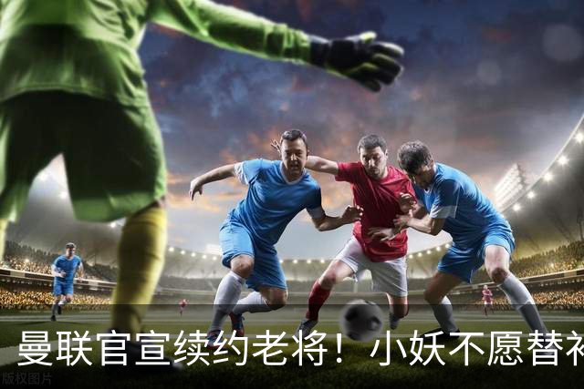 曼联官宣续约老将！小妖不愿替补预计夏窗转会离队，奥纳纳季前赛回归
